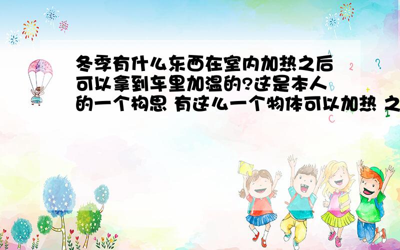 冬季有什么东西在室内加热之后可以拿到车里加温的?这是本人的一个构思 有这么一个物体可以加热 之后到达一定温度后拿到车里散热 达到冬季给车内加温的一个目的?希望大侠们集思广益!