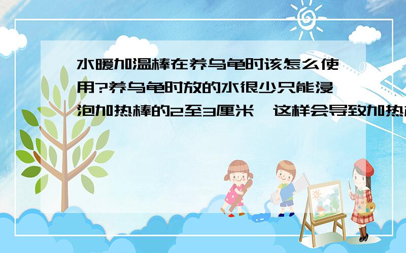 水暖加温棒在养乌龟时该怎么使用?养乌龟时放的水很少只能浸泡加热棒的2至3厘米,这样会导致加热棒的损坏吗?还有加热棒没浸泡在水里的那些面积会很热会烫伤乌龟吗?请各位高手指点下该