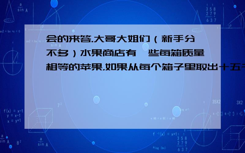 会的来答.大哥大姐们（新手分不多）水果商店有一些每箱质量相等的苹果，如果从每个箱子里取出十五千克，五个箱子里剩下苹果的总质量正好等于原来的两箱苹果的质量，原来每个箱子装