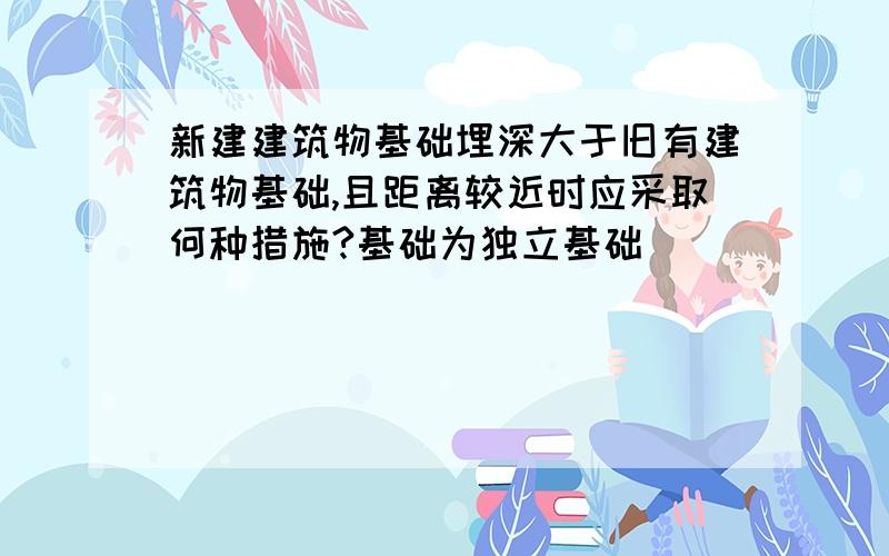 新建建筑物基础埋深大于旧有建筑物基础,且距离较近时应采取何种措施?基础为独立基础