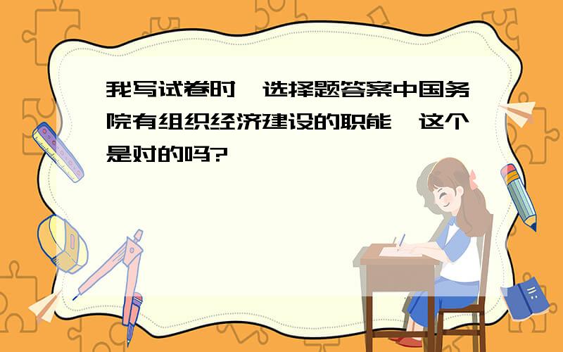 我写试卷时,选择题答案中国务院有组织经济建设的职能,这个是对的吗?