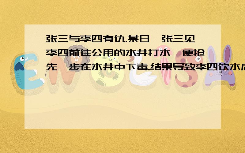 张三与李四有仇.某日,张三见李四前往公用的水井打水,便抢先一步在水井中下毒.结果导致李四饮水后死亡这句话对吗,为什么.张三的行为已构成故意杀人罪,对吗.这是一道法律题,从法律角度