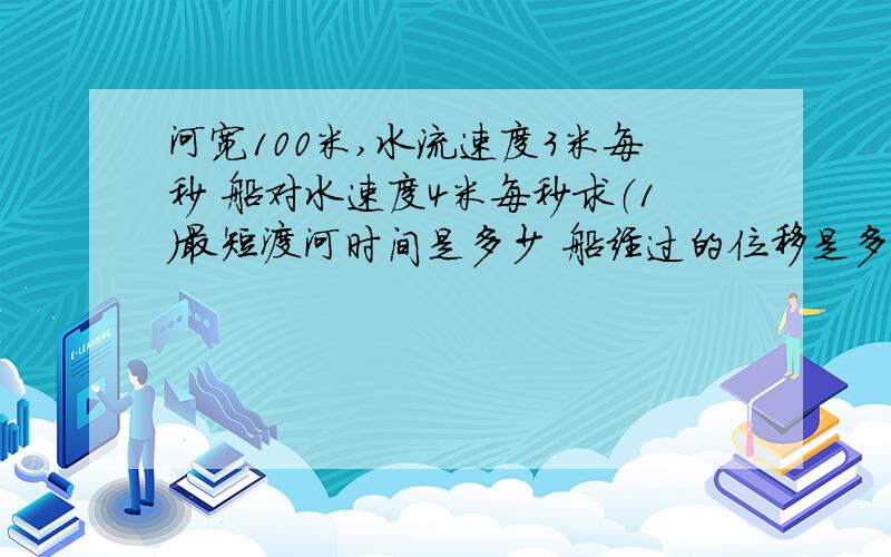 河宽100米,水流速度3米每秒 船对水速度4米每秒求（1）最短渡河时间是多少 船经过的位移是多大?（2）...河宽100米,水流速度3米每秒 船对水速度4米每秒求（1）最短渡河时间是多少  船经过的