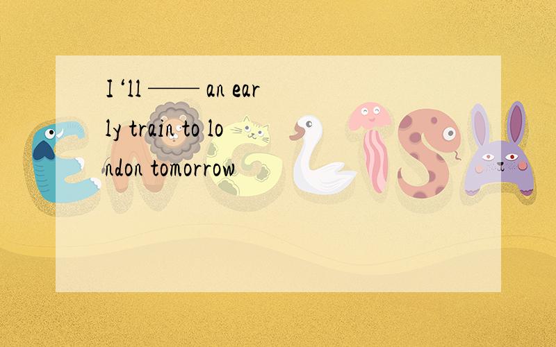 I‘ll —— an early train to london tomorrow