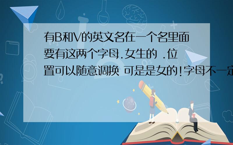 有B和V的英文名在一个名里面要有这两个字母.女生的 .位置可以随意调换 可是是女的!字母不一定开头 ,如果没有,就B开头吧