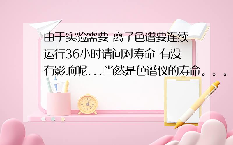 由于实验需要 离子色谱要连续运行36小时请问对寿命 有没有影响呢...当然是色谱仪的寿命。。。。。。。。。。