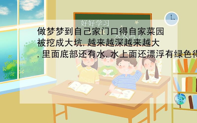 做梦梦到自己家门口得自家菜园被挖成大坑,越来越深越来越大,里面底部还有水,水上面还漂浮有绿色得东西