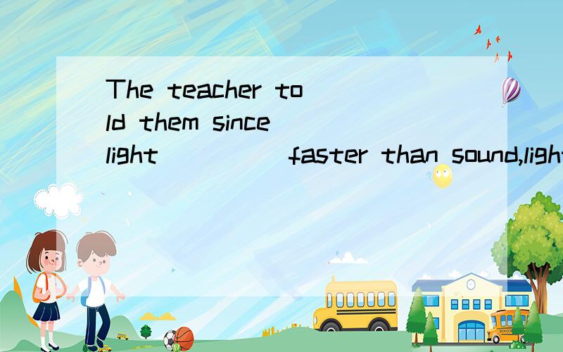 The teacher told them since light ____ faster than sound,lighting ____ to go before thunder.A.travelled,appeared B.travels,appears C.travels,will appear D.travelled,would appear