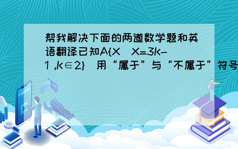 帮我解决下面的两道数学题和英语翻译已知A{X|X=3K-1 ,K∈2}  用“属于”与“不属于”符号填空5____A    7_____A    -10_____A用下列列举法表示下类下列给定的集合B={X∈Z|-3