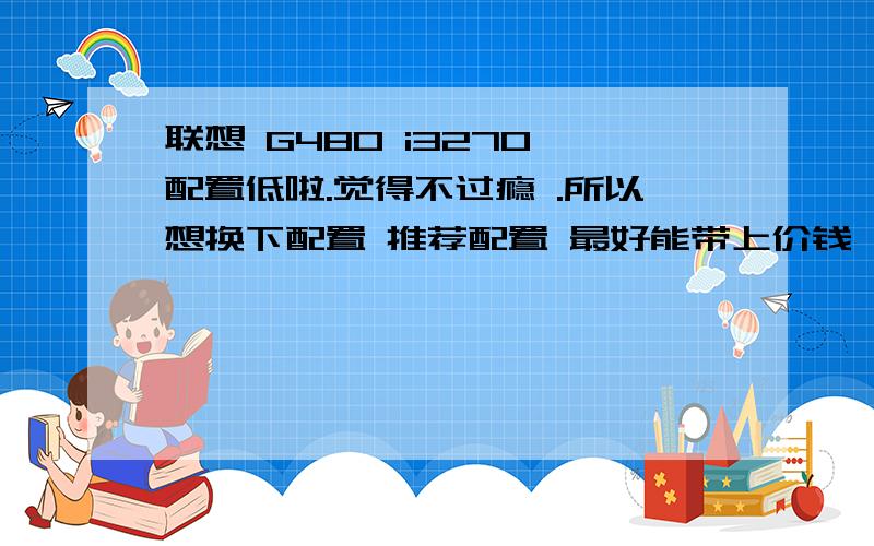 联想 G480 i3270 配置低啦.觉得不过瘾 .所以想换下配置 推荐配置 最好能带上价钱 不用太好 中等偏上 就行啦