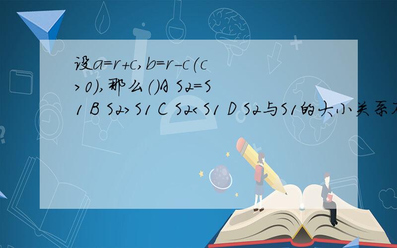 设a=r+c,b=r-c(c>0),那么（）A S2=S1 B S2＞S1 C S2＜S1 D S2与S1的大小关系不确定S1 是一个半圆，半径为r，里面有两个直径为r的半圆，除2个半圆以外的阴影部分;S2 是一个半圆，半径为r，里面有2个直