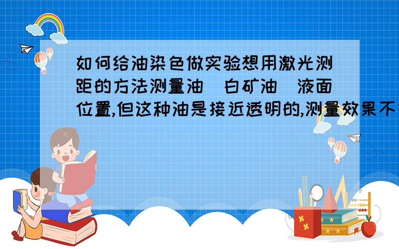 如何给油染色做实验想用激光测距的方法测量油（白矿油）液面位置,但这种油是接近透明的,测量效果不好.有什么办法能将油染成类似牛奶或油漆的样子?油溶色素管用不?