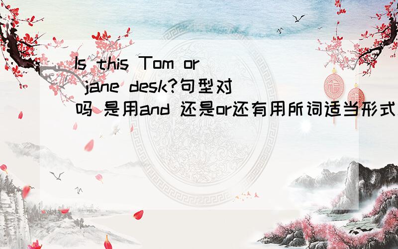 Is this Tom or jane desk?句型对吗 是用and 还是or还有用所词适当形式填空 IS this —— （Tom and Jane）desk？