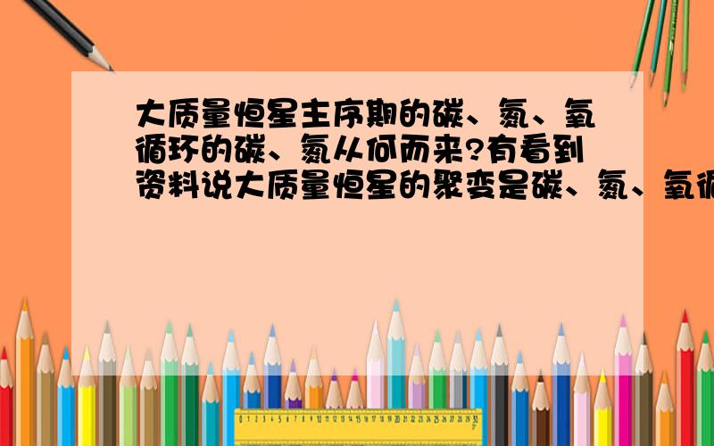 大质量恒星主序期的碳、氮、氧循环的碳、氮从何而来?有看到资料说大质量恒星的聚变是碳、氮、氧循环,但是恒星形成初期,原始星际气体的碳、氮的丰度应该很低,碳、氮、氧循环的碳、氮