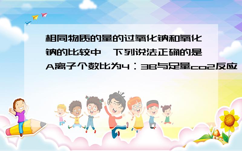 相同物质的量的过氧化钠和氧化钠的比较中,下列说法正确的是A离子个数比为4：3B与足量co2反应,消耗气体质量比为1：1