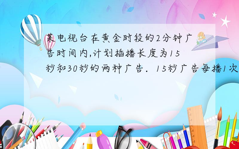 某电视台在黄金时段的2分钟广告时间内,计划插播长度为15秒和30秒的两种广告．15秒广告每播1次收费0.6万元,30秒广告每播1次收费1万元．若要求每种广告播放不少于2次．问：⑴两种广告的播