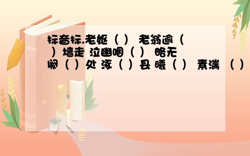 标音标.老妪（ ） 老翁逾（ ）墙走 泣幽咽（ ） 略无阙（ ）处 涿（ ）县 曦（ ） 素湍 （ ） 绝山献（ ） 飞漱（ ） 属（ ）引凄异 秣（ ）陵未复有能与（ ）其奇者 荇（ ） 仅（ ）如银线