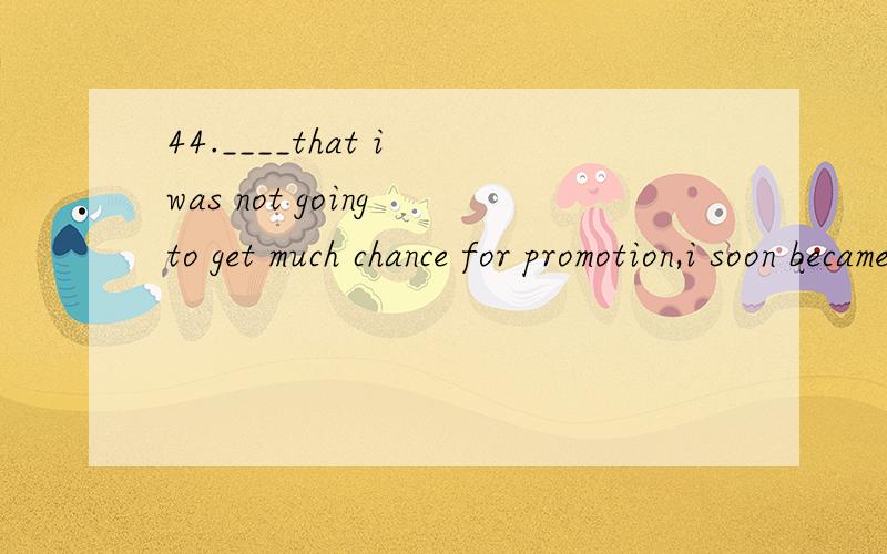 44.____that i was not going to get much chance for promotion,i soon became bored with my work.A.to realizeB.realizingC.being realizedD.realized请分析考点及解题思路（对于高手来讲这道题很容易,可对我却是有点难,请回答下