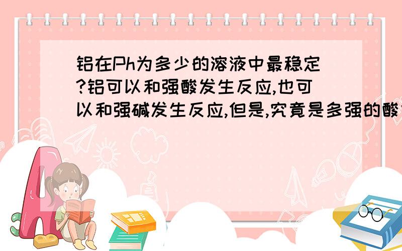 铝在Ph为多少的溶液中最稳定?铝可以和强酸发生反应,也可以和强碱发生反应,但是,究竟是多强的酸或多强的碱才能发生反应呢?假设我把一块铝片浸在溶液中,假设铝片几乎不与溶液发生反应,