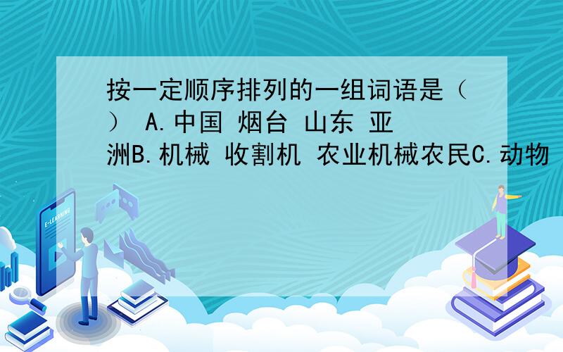 按一定顺序排列的一组词语是（） A.中国 烟台 山东 亚洲B.机械 收割机 农业机械农民C.动物 猫科动物老鼠虎 东北虎