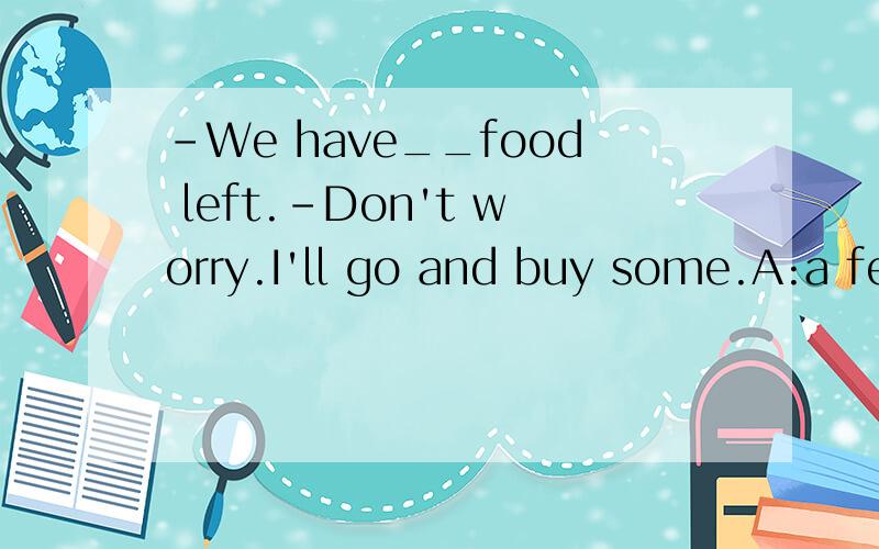-We have__food left.-Don't worry.I'll go and buy some.A:a fewB:a littleC:fewD:little