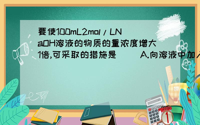 要使100mL2mol/LNaOH溶液的物质的量浓度增大1倍,可采取的措施是（ ）A.向溶液中加入2molNaOH固体,并使之全部溶解B.加入100mL水将溶液稀释C.将溶剂蒸发掉一半D.将原溶液浓缩至50mL（无NaOH固体析出