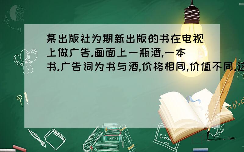 某出版社为期新出版的书在电视上做广告.画面上一瓶酒,一本书.广告词为书与酒,价格相同,价值不同.这则广告寓意丰富,含义深刻,请说说你对这则广告的理解