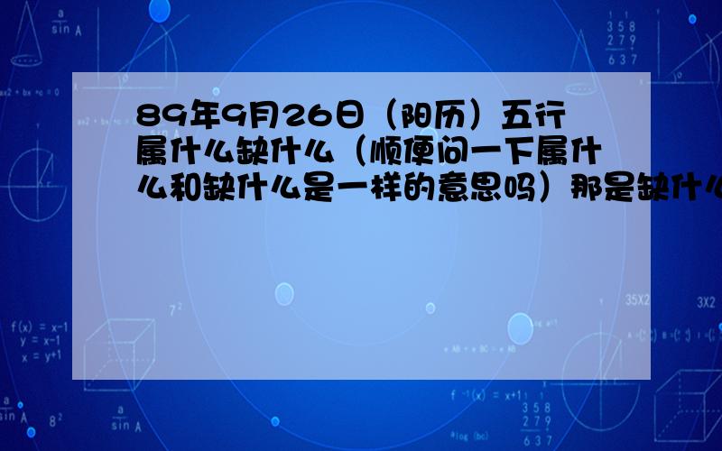 89年9月26日（阳历）五行属什么缺什么（顺便问一下属什么和缺什么是一样的意思吗）那是缺什么补什么的好 还是要看喜什么的好呢