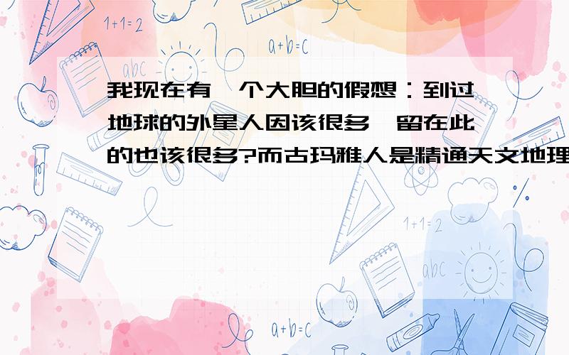 我现在有一个大胆的假想：到过地球的外星人因该很多,留在此的也该很多?而古玛雅人是精通天文地理的，另一批来者是精通生物技术的，遭到他们的追杀，而逃到其他星球的？我们到底是