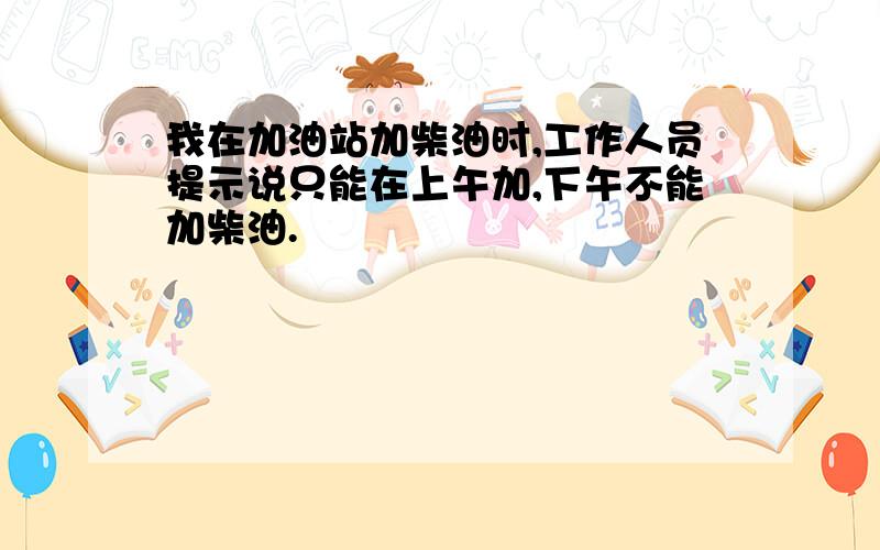 我在加油站加柴油时,工作人员提示说只能在上午加,下午不能加柴油.