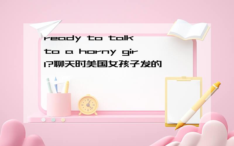 ready to talk to a horny girl?聊天时美国女孩子发的