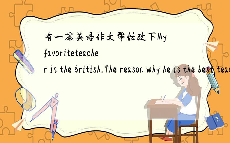 有一篇英语作文帮忙改下My favoriteteacher is the British.The reason why he is the best teacher is that he isyoung like my brother.He is positive,thoughtful and enthusiastic people.Henot only help us study the math and science,but also help