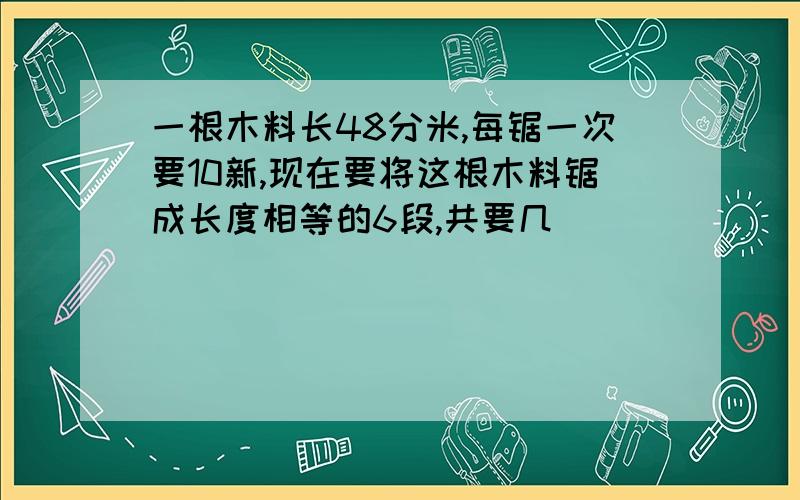 一根木料长48分米,每锯一次要10新,现在要将这根木料锯成长度相等的6段,共要几