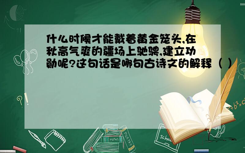 什么时候才能戴着黄金笼头,在秋高气爽的疆场上驰骋,建立功勋呢?这句话是哪句古诗文的解释（ ）