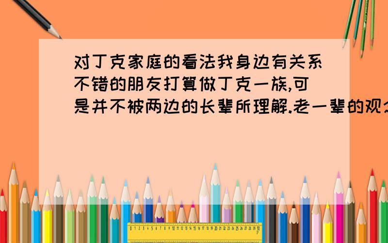 对丁克家庭的看法我身边有关系不错的朋友打算做丁克一族,可是并不被两边的长辈所理解.老一辈的观念还是停留在为了生孩子而生孩子,多子多福的观念上.    有人说丁克一族是自私,贪图个