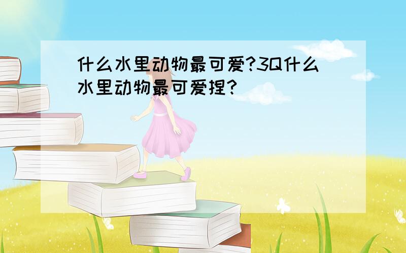 什么水里动物最可爱?3Q什么水里动物最可爱捏?