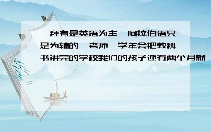 迪拜有是英语为主,阿拉伯语只是为辅的,老师一学年会把教科书讲完的学校我们的孩子还有两个月就 三岁了,很犹豫在国内直接上幼儿园还是送到迪拜,可是我们又不会阿拉伯语,辅导孩子的时