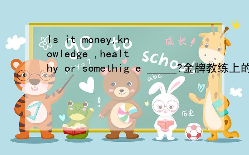 Is it money,knowledge ,healthy or somethig e _____?金牌教练上的一道题,前面一句是：What's the most important thing in your life?