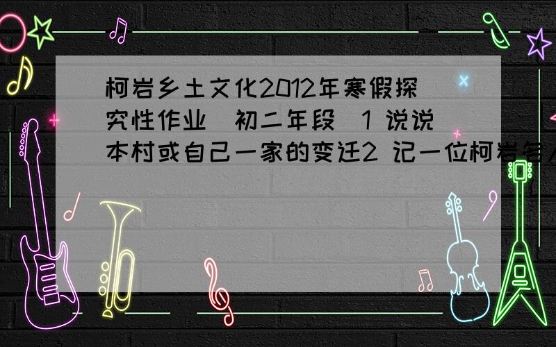 柯岩乡土文化2012年寒假探究性作业(初二年段）1 说说本村或自己一家的变迁2 记一位柯岩名人（所写人物古今均可,但必须是“柯岩人”