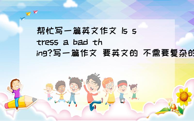 帮忙写一篇英文作文 Is stress a bad thing?写一篇作文 要英文的 不需要复杂的语法就行