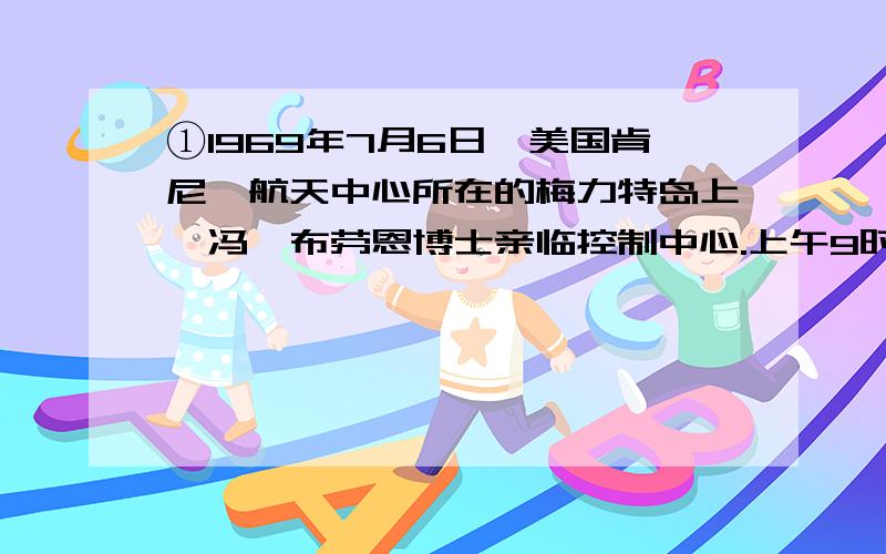 ①1969年7月6日,美国肯尼迪航天中心所在的梅力特岛上,冯•布劳恩博士亲临控制中心.上午9时32分,布劳恩博士为他设计的“土星”5号火箭下达了“倒计时”的指令.身高110.6米、全重2930吨的