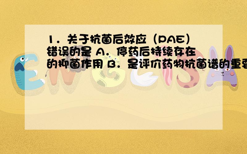 1．关于抗菌后效应（PAE）错误的是 A．停药后持续存在的抑菌作用 B．是评价药物抗菌谱的重要指标 C．反映药物作用的亲和力及占领程度 D．低于最小抑菌浓度后持续存在的抑菌作用 E．几