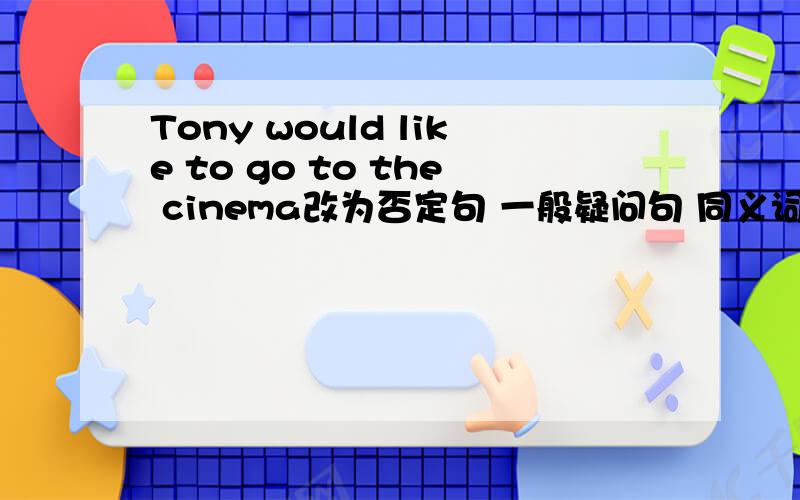 Tony would like to go to the cinema改为否定句 一般疑问句 同义词会的抓紧给我说