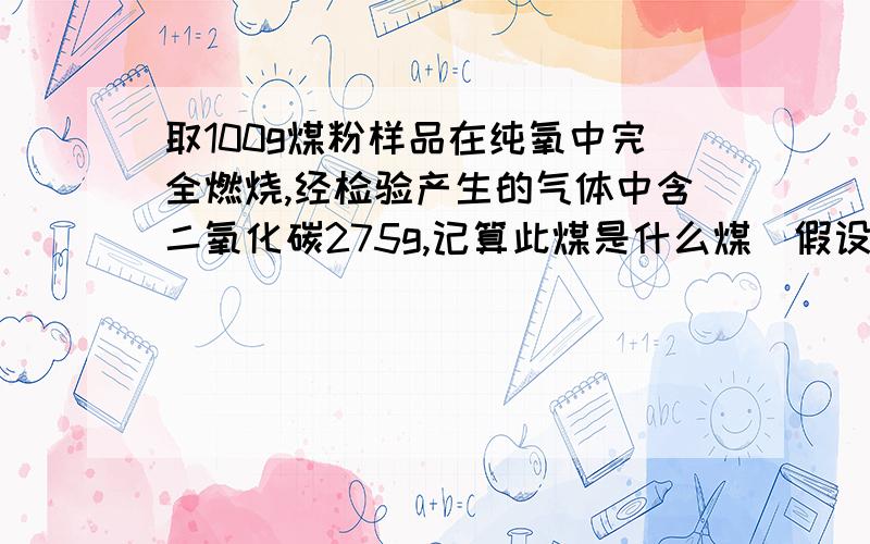 取100g煤粉样品在纯氧中完全燃烧,经检验产生的气体中含二氧化碳275g,记算此煤是什么煤(假设无杂质)算出含碳量