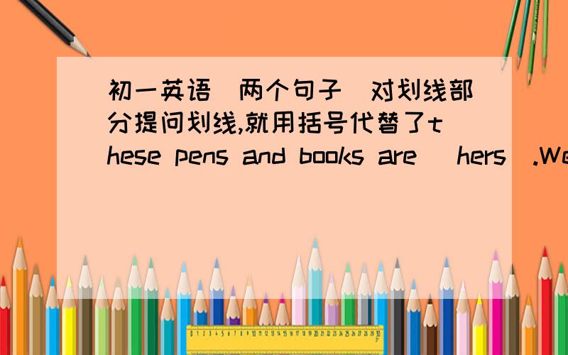 初一英语（两个句子）对划线部分提问划线,就用括号代替了these pens and books are （hers）.We like （his） new dress very much.