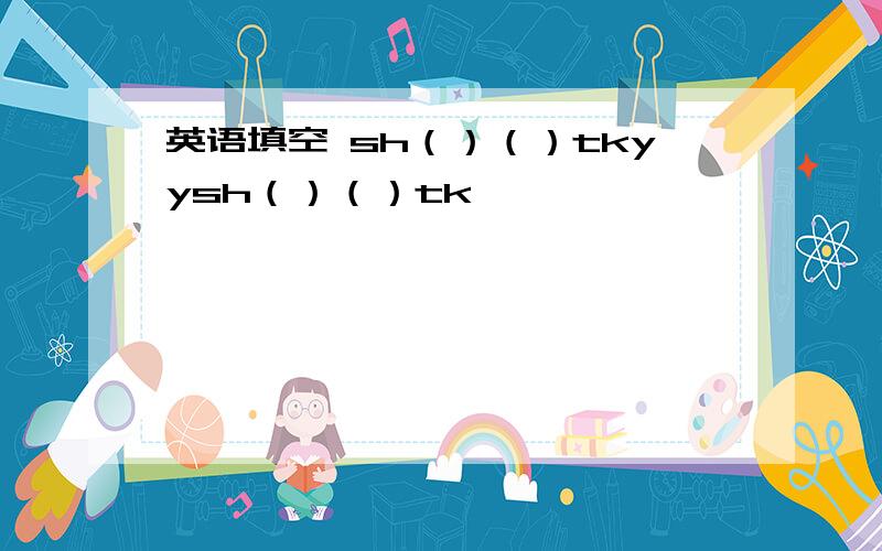 英语填空 sh（）（）tkyysh（）（）tk