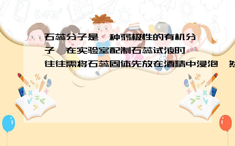 石蕊分子是一种弱极性的有机分子,在实验室配制石蕊试液时,往往需将石蕊固体先放在酒精中浸泡,然后加水溶解,试说明理由