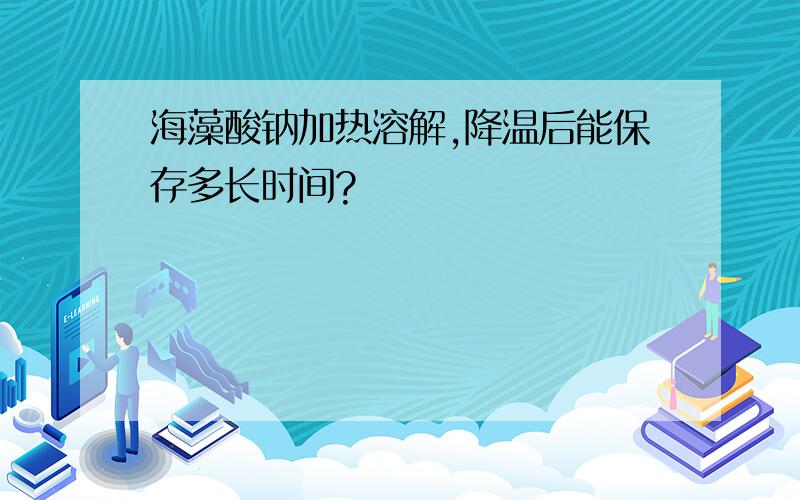 海藻酸钠加热溶解,降温后能保存多长时间?