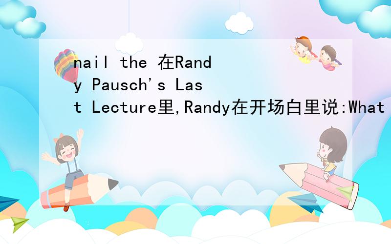 nail the 在Randy Pausch's Last Lecture里,Randy在开场白里说:What Indira didn't tell you is that this lecture series used to be called the last lecture.If you had one last lecture to give before you died,what would it be?I thought,damn,I finall