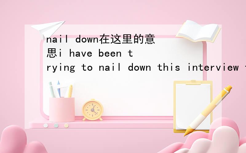 nail down在这里的意思i have been trying to nail down this interview for weeks.这句话中的nail down用迫使某人做出打算好像行不通,请高手回答nail down 在这里的用法,谢谢.